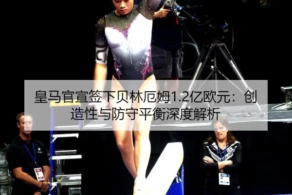 皇马官宣签下贝林厄姆1.2亿欧元：创造性与防守平衡深度解析
